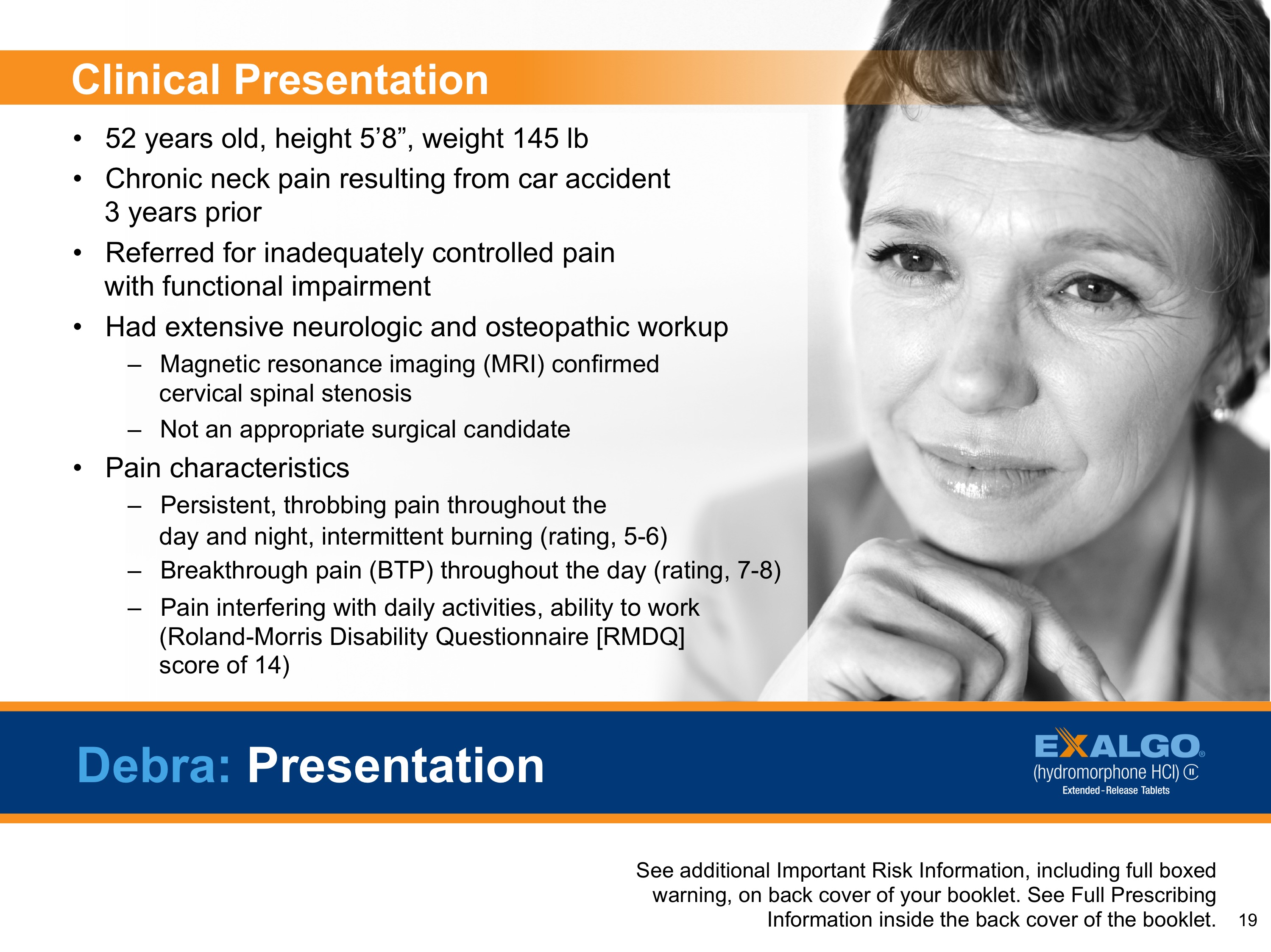 Titled "Debra: Presentation". It has a black and white photo of a woman with short hair and a serious expression on her face. The slide is divided into three sections.<br /><br />The first section is titled "Clinical Presentation" and has a title that reads "52 years old height 5'8" weight 145 lb. Chronic neck pain resulting from car accident. 3 years prior. Referred for inadequately controlled pain with functional impairment. Had extensive neurologic and osteopathic workup. Magnetic resonance imaging (MRI) confirmed. Not an appropriate surgical candidate. Pain characteristics. Persistent throbbing pain throughout the day and night intermittent burning (rating rating 7-8). Breakthrough pain with daily activities ability to work. (Roland-Morris Disability Questionnaire (RMDQ) score of 14).<br /><br />On the right side of the slide there is a brief description of Debra's presentation which states that she is an additional risk information including full-boxed warning on back cover of the booklet.