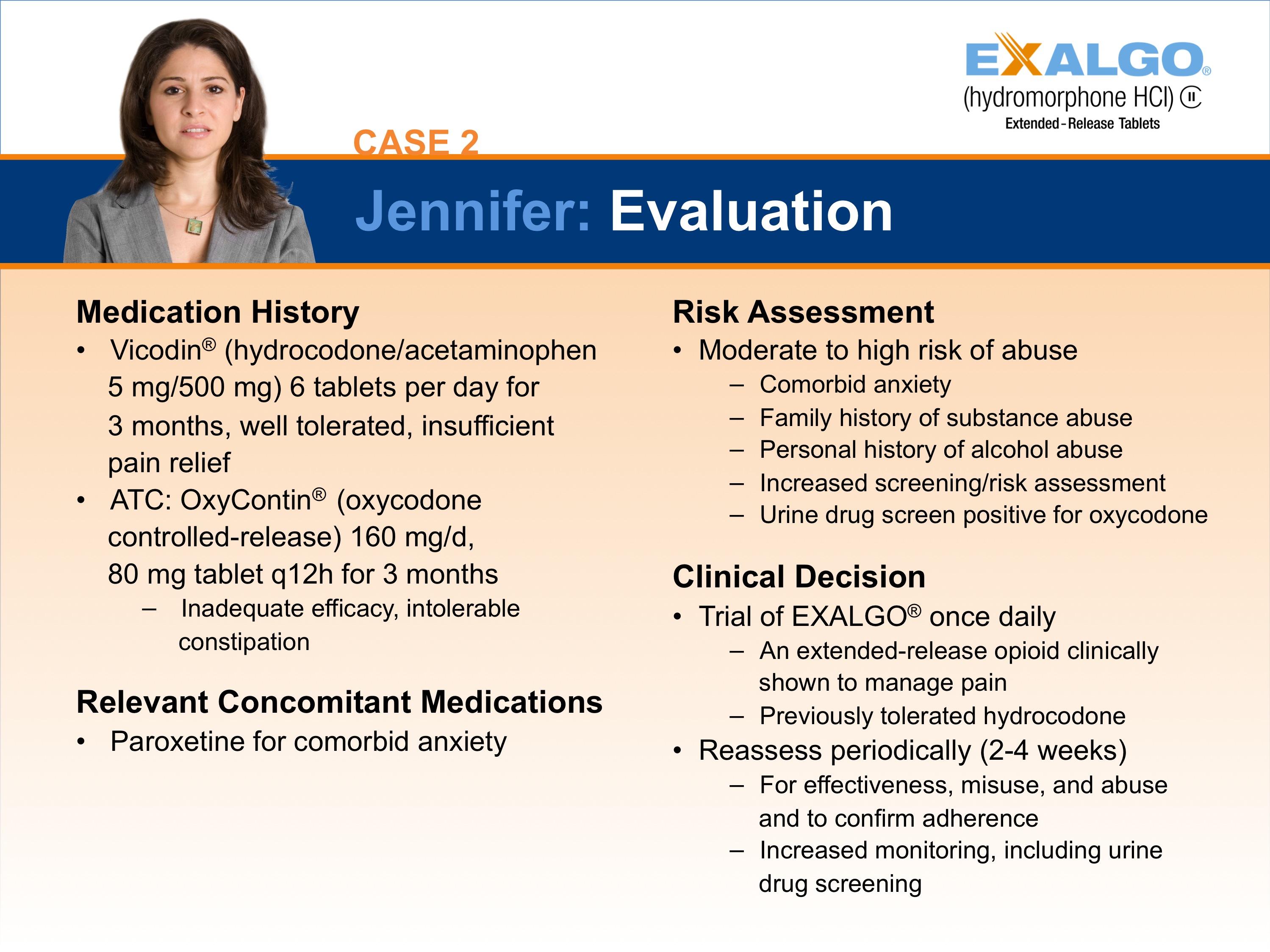 A slide from a presentation titled "Case 2: Jennifer: Evaluation". It has a blue background and white text. On the left side of the slide there is a photo of a woman with long brown hair and a serious expression on her face. She is wearing a gray blazer and is standing in front of a white background.<br /><br />The slide is divided into three sections. The first section is titled "Medication History" and has a list of medication history and risk assessment options. The second section has a description of the medication history which includes:<br /><br />- Vicodin (hydrocodone/acetaminophen) 5 mg/mg/mg tablets per day for pain relief<br />- ATC: OxyContin (oxycodone controlled-release) 160 mg/mL<br />- 80 mg tablet for 3 months<br />- Relevant Concomitant Medications<br />- Paroxetine for comorbid anxiety<br /><br />There is also a clinical decision section titled "Trial of EXALGO once daily" which provides information about the treatment options available for the treatment. The third section has an explanation of the risk assessment and a brief description of how the treatment can be used to assess the severity of the condition.