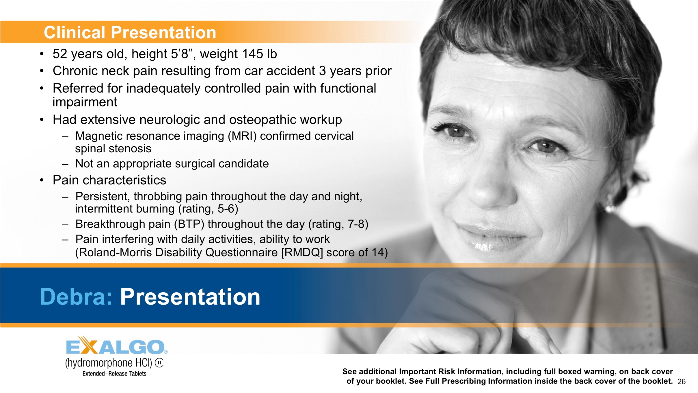 A slide from a presentation about Exalgo discussing the clinical presentation of Debra. It includes a black and white photograph of a woman with short hair and a serious expression on her face. She is wearing a blazer and appears to be in her late 40s or early 50s.<br /><br />The profile includes:<br /><br />- 52 years old height 5'8" weight 145 lbs<br />- Chronic neck pain resulting from car accident 3 years prior<br />- Referred for inadequate controlled pain with functional impairment<br />- Had extensive neurologic and osteopathic work-up (Magnetic resonance imaging (MRI) confirmed cervical pain ; Not an appropriate surgical candidate)<br />- Pain characteristics (Persistent throbbing pain throughout the day and night ; Breakthrough pain (BTP) throughout a day (rating 7-8) ; etc.)<br /><br />At the bottom of the slide there has a logo for Exalgo (hydromorphone HCl extended-release tablets).