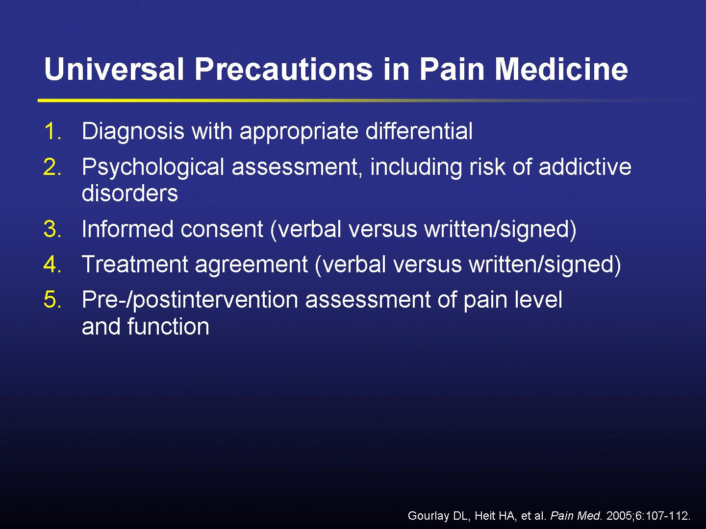 A slide from a presentation on Universal Precautions in Pain Medicine. It has a blue background and white text. The slide is divided into three sections.<br /><br />The first section is titled "Diagnosis with appropriate differential" and has a list of three bullet points. The first bullet point is "Psychological assessment including risk of addictive disorders". The second bullet point reads "Informed consent (verbal versus written/signed)". The third bullet point has "Treatment agreement (verbal vs written/signed)" and "Pre-postintervention assessment of pain level and function".<br /><br />At the bottom of the slide there is a note that reads "Gourlay DL Heit HA et al. Pain Med. 2005-07-12".