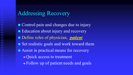A slide from a presentation about addressing recovery. It has a blue background and white text. The slide has a title at the top that reads "Addressing Recovery". Below the title there are six bullet points that explain the different stages of addressing recovery: 1. Control pain and changes due to injury 2. Education about injury and recovery 3. Define roles of physician patient 4. Set realistic goals and work toward them 5. Assist in practical means for recovery 6. Quick access to treatment 7. Follow up of patient needs and goals The bullet points are arranged in a grid-like pattern with each bullet point pointing to a different stage of the recovery process. The first stage is labeled "Control pain" and the second stage is titled "Education about injury". The third stage is labelled "Define role of physician" the fourth stage is marked "Set realistic goals" and the fifth stage is highlighted in yellow. Overall the slide appears to be discussing the various steps involved in addressing a patient's recovery.