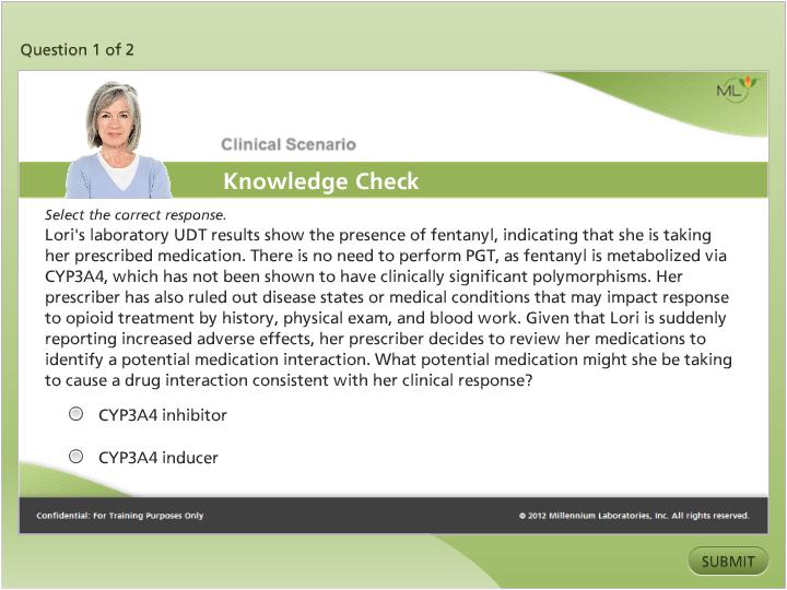 A screenshot of a clinical scenario knowledge check page. The page has a green background with a white header and footer. On the left side of the page there is a photo of a woman with blonde hair and a blue shirt. She is smiling and looking directly at the camera. Below the photo there are two bullet points that read "Question 1 of 2" and "Clinical Scenario Knowledge Check". <br /><br />The first bullet point reads "Select the correct response. Lori's laboratory UDT results show the presence of fentanyl indicating that she is taking her prescribed medication. There is no need to perform PGT as fentanyl is metabolized via CYP3A4 which has not been shown to have clinically significant polymorphisms. Her prescription has also ruled out disease states or medical conditions that may impact response to opioid treatment by history physical exam and blood work. Given that Lori is suddenly reporting increased adverse effects her prescription decides to review her medications to identify a potential interaction with her potential medication might she be taking to cause a drug interaction consistent with her clinical response."<br /><br />At the bottom right corner of the image there has a button that says "Submit".