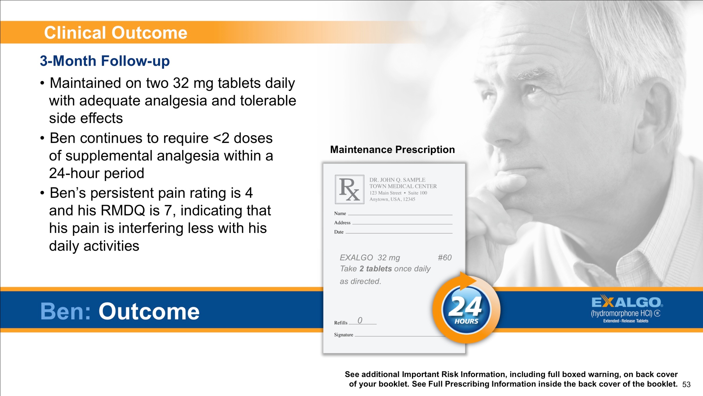 A slide from a presentation that shows Ben an example Exalgo patient at his three-month follow up. The slide has a white background with black text. On the right side of the slide there is a photo of an elderly man with white hair and a serious expression on his face. He is wearing a white shirt and is looking off to the side with his hand on his chin. <br /><br />Three bullet points describe the Clinical Outcome of his 3-Month Follow-up. The first bullet point reads "Maintained on two 32 mg tablets daily with adequate analgesia and tolerable side effects." An image of an example maintenance prescription is shown. The second bullet point reads: "Ben continues to require <2 doses of supplemental analgesia within a 24-hour period." The third bullet point reads: "Ben's persistent pain rating is 4 and his RMDQ is 7 indicating that his pain is interfering less with his daily activities."<br /><br />On the bottom right corner of the page there has a logo for Exalgo.