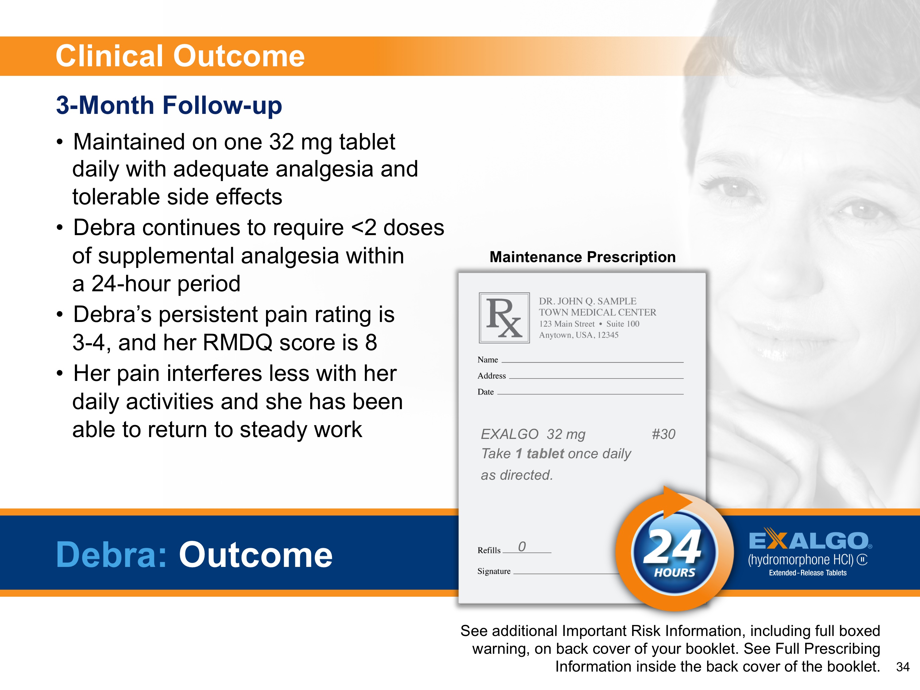 A slide from a presentation that shows Debra an example Exalgo patient at her three-month follow up. The slide has a white background with black text. On the right side of the slide there is a photo of a woman's face with her hand on her chin smiling.<br /><br />Four bullet points describe the Clinical Outcome of her 3-Month Follow-up. The first bullet point reads: "Maintained on one 32 mg tablet daily with adequate analgesia and tolerable side effects."  An image of an example maintenance prescription is shown. The second bullet point reads: "Debra continues to require <2 doses of supplemental analgesia within a 24-hour period." The third bullet point reads: "Debra's persistent pain rating is 3-4 and her RMDQ score is 8." The fourth bullet point reads: "Her pain interferes less with her daily activities and she has been able to return to steady work."<br /><br />On the bottom right corner it says "See additional important risk information including full-boxed warning on back cover of your booklet. See full-prescription information inside the booklet." There is also there a logo for Exalgo at the bottom right corner.