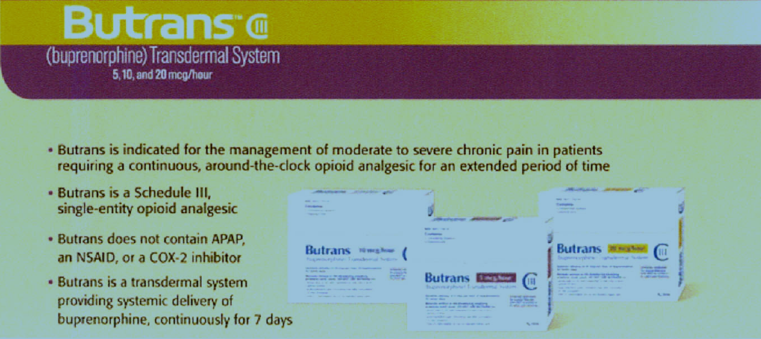 A slide from a presentation about the Butrans (buprenorphine) Transdermal System. The slide has a purple background with white text. On the left side of the slide there is a title that reads "Butrans is indicated for the management of moderate to severe chronic pain in patients requiring a continuous around-the-clock opioid analgesic for an extended period of time". Below the title there are three images of Butrans tablets. The tablets are white with blue and yellow accents. <br /><br />The first image on the slide explains that Butrans is a Schedule III a single-entity opioid analgesics and that it does not contain APAP an NSAID or a COX inhibitor. The second image shows the tablets with the text "Butrans is a transdermal system providing systemic delivery of buprenorphine continuously for 7 days". The third image shows a description of the product which states that it is not available in the United States.