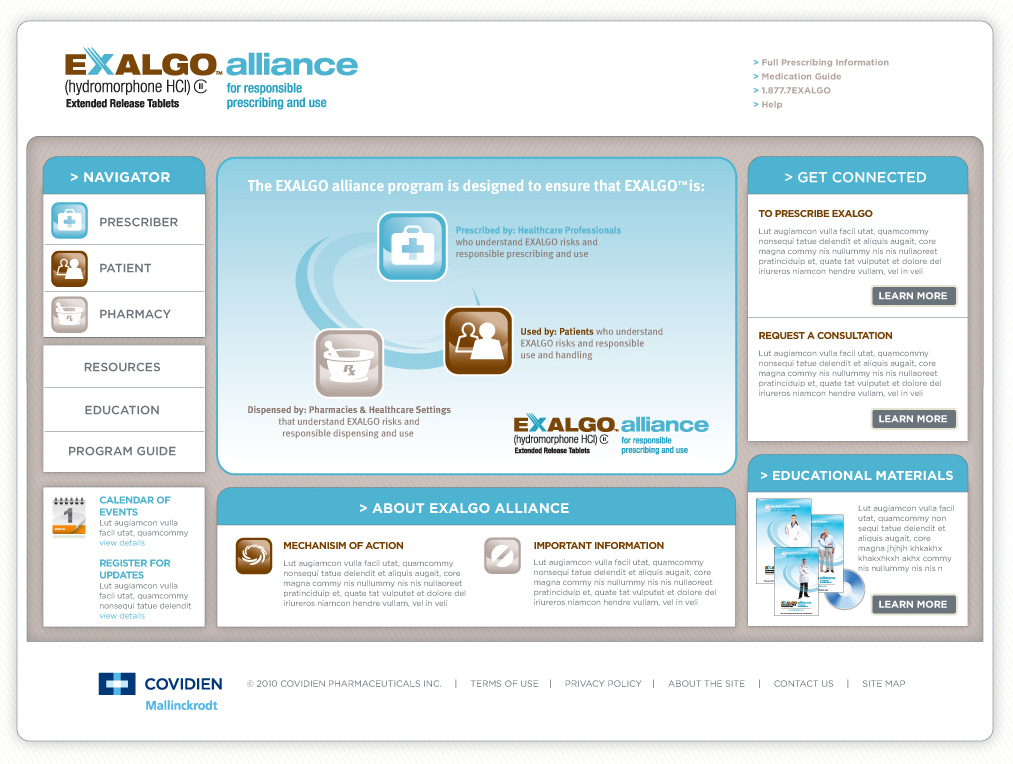 A screenshot of the homepage of the Exalgo Alliance for responsible prescribing and use website. The page is divided into three sections. The left section is titled "Navigator" and has a blue header with options for the user to select "Prescriber" "Patient" or "Pharmacy." It also has options to click on "Resources" Education" "Program Guide" or a calendar of events.<br /><br />The middle section has a white background with a blue circle in the center. Inside the circle there are three icons representing different groups the alliance is trying to reach - a doctor a patient and a medical professional. Under the icons there are links to additional information about the Exalgo alliance. <br /><br />On the right side of the page there has a section titled "Get Connected" with two options to click: "To Prescribe Exalgo" and "Request a Consultation." There is also a link out to educational materials.<br /><br />The Covidien and Mallinckrodt logos are at the bottom left corner of the page.