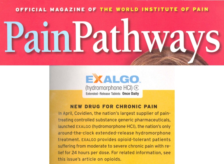 A brief article with the title "Exalgo : New drug for chronic pain" which was originally published in Pain Pathways the official magazine of the World Institute of Pain. The article is in black text on a yellow background and includes the Exalgo logo. The top of the cover of the magazine is included at the top - it has white yellow and blue text on a red background.<br /><br />The full text of the article says "In April Covidien the nation's largest supplier of pain-treating controlled substance generic pharmaceuticals launched EXALGO (hydromorphone HCI) the nation only around-the-clock extended-release hydromorphone treatment. Exalgo provides opioid-tolerant patients suffering from moderate to severe chronic pain with re-suffering from 24 hours per dose. For related information see this issue's article on opioids."