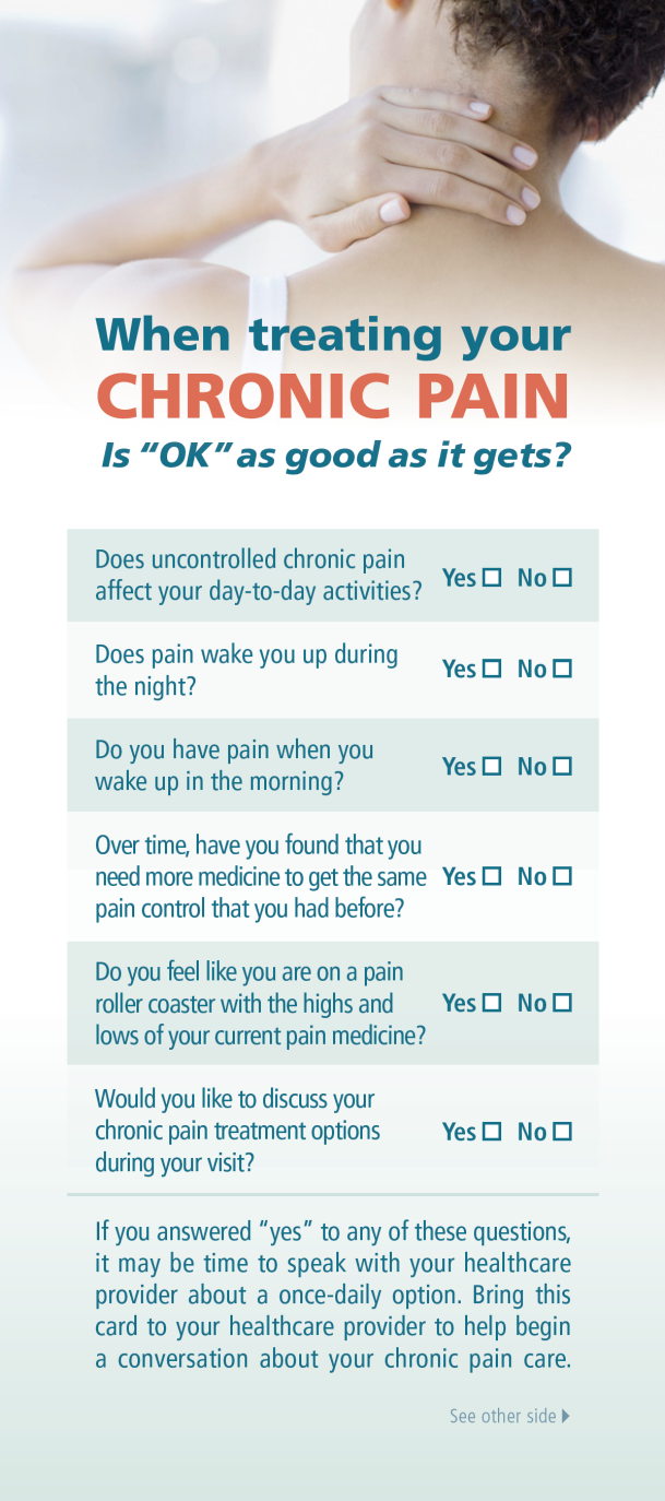 An infographic that explains how to treat chronic pain. It has a white background with a blue header and footer. The header reads "When treating your CHRONIC PAIN is "OK" as good as it gets?" Below the header there is a question that reads "Does uncontrolled chronic pain affect your day-to-day activities? Does pain wake you up during the night?" <br /><br />The body of a person with their back to the camera with their hand resting on their neck. The person appears to be in pain with a concerned expression on their face.<br /><br />Below the question there are six questions that ask the person to consider when treating their chronic pain such as "Yes" and "No." The questions are:<br /><br />- Does the person have pain when they wake up in the morning?<br />- Over time have you found that you need more medicine to get the same pain control that you had before?<br /><br />At the bottom of the infographic it says "Would you like to discuss your chronic pain treatment options during your visit?"<br />- If you answered "Yes to any of these questions it may be time to speak with your healthcare provider to help begin a conversation about your pain care."