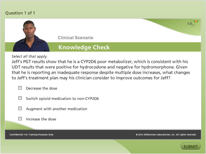 A screenshot of a clinical scenario knowledge check page. The page has a green background with a white header and footer. On the left side of the page there is a photo of a man in a blue shirt. He is looking directly at the camera with a serious expression on his face. <br /><br />On the right side there are three questions. The first question is "Question 1 of 1" and the second is "Clinical Scenario Knowledge Check". The third question asks "Select all that apply. Jeff's PGT results show that he is a CYPD2D6 poor metabolizer which is consistent with his UDT results that were positive for hydrochloride and negative for hydromorphone. Given that he has reporting an inadequate response despite multiple dose increases what changes to Jeff's treatment plan may his clinician consider to improve outcomes for Jeff?"<br /><br />The fourth question is titled "Decrease the dose" and asks "Switch opioid medication to non-CYPD6 augment with another medication". The fifth question is labeled "Increase the dose".<br /><br />At the bottom right corner of the image there has a button that says "Submit".