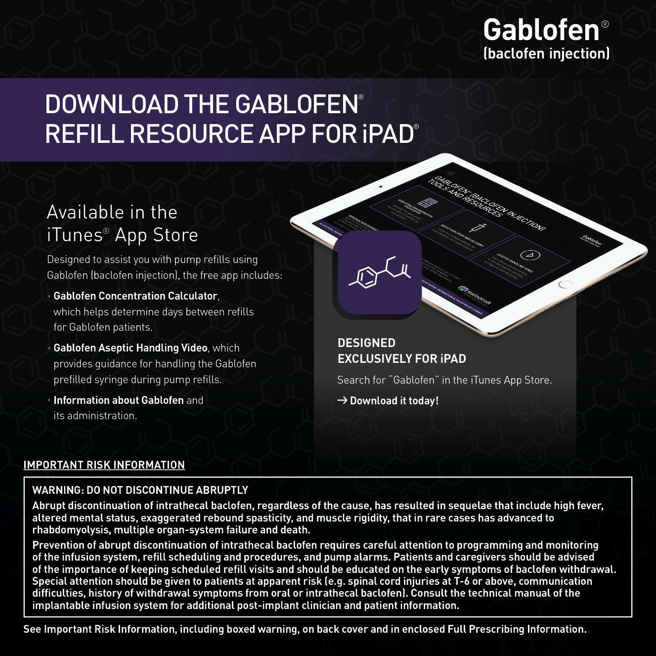 An advertisement for the Gablofen Refill Resource App for iPad. The background is black with a hexagonal pattern. On the right side of the image there is an illustration of an iPad with the app open on the screen. The app is designed specifically for iPad users and is available in the iTunes App Store. <br /><br />On the left side there are three bullet points that explain the features of the app. The first bullet point explains that the app can be downloaded from the app store while the second bullet point provides information about the app's features. The third bullet point mentions that the user can download the app for free.<br /><br />At the bottom of the advertisement there has a warning that reads "Important Risk Information: Do not discontinue abruptly. Warning: Not to be aware of the potential risks associated with using the app." The text is in white and purple and the app logo is in the top right corner.