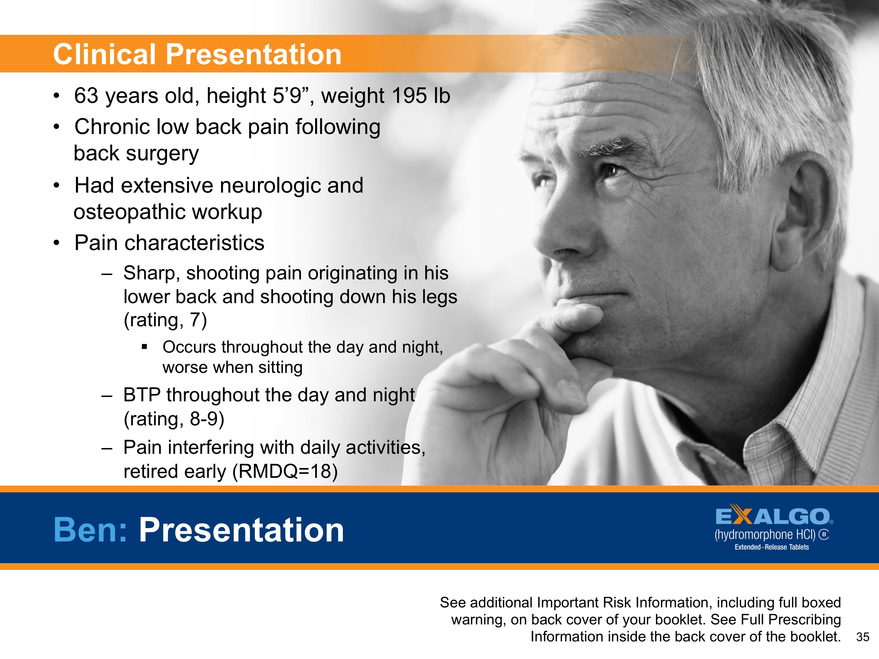 A slide from a presentation about clinical presentation. It has a black and white photo of a middle-aged man with gray hair and a serious expression on his face. He is wearing a collared shirt and appears to be deep in thought. The slide has a title at the top that reads "Clinical Presentation" and below it there is a list of clinical information about the presentation. <br /><br />The list includes:<br /><br />- 63 years old height 5'9" weight 195 lbs<br />- Chronic low back pain following back surgery<br />- Had extensive neurologic and osteopathic work-up<br />- Pain characteristics<br />- Sharp shooting pain originating in his lower back and shooting down his legs<br />- Occurs throughout the day and night<br />- BTP throughout the night<br /><br />At the bottom of the slide there are two bullet points that explain the presentation's contents.<br /><br />On the right side of the image the slide has the logo of Exalgo a company that provides information about clinical presentations.