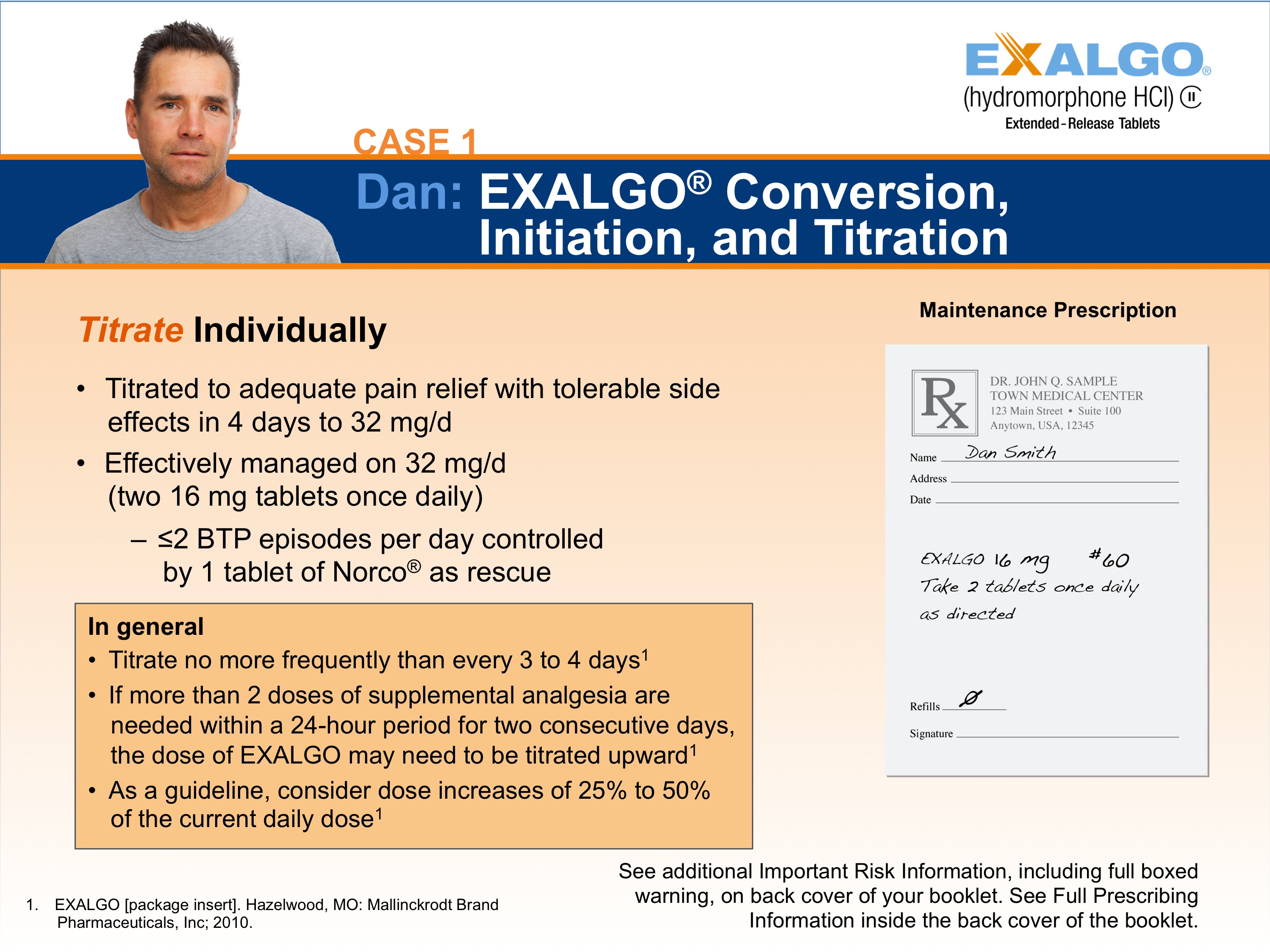 A slide from a presentation on Dan Exalgo Conversion Initiation and Titration. The slide has a blue background with white text. On the left side of the slide there is a photo of Dan a man with short dark hair and a beard wearing a gray t-shirt. He is looking directly at the camera with a serious expression on his face. <br /><br />On the right side there are two bullet points. The first bullet point reads "Titrate Individually" and the second bullet point states that Dan is titrated to adequate pain relief with tolerable side effects in 4 days to 32 mg/d. Effectively managed on 32 mg two 16 mg tablets once daily and two BTP episodes per day controlled by 1 tablet of Norco as rescue.<br /><br />At the bottom of the page there has a note that reads "In general: Titrate no more frequently than every 3 to 4 days. If more than 2 doses of dietary analgesics are needed within a 24-hour period for two consecutive days the dose of EXALGO may increase to 25% of the current daily dose."<br /><br />There is also a note on the bottom right corner that says "See additional important risk information including full-boxed information on the back cover of the booklet."