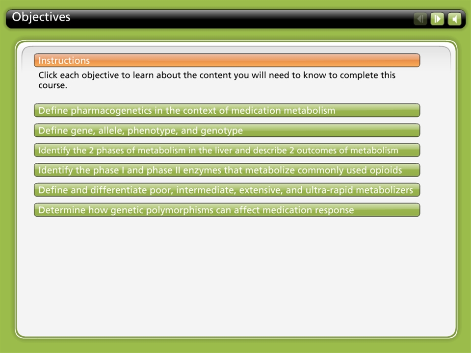 A screenshot of a lesson plan for a course on pharmacogenetics in the context of medication metabolism. The lesson plan is titled "Objectives" and has a green background with white text. At the top of the page there is a title that reads "Instructions: Click each objective to learn about the content you will need to know to complete this course." Below the title there are three bullet points that explain the purpose of the lesson plan.<br /><br />The first bullet point is "Define pharmacogenetic in the Context of Medication Metabolism". The second bullet point reads "Identify the 2 phases of metabolism in the liver and describe 2 outcomes of metabolism". The third bullet point says "Identifying the phase I and phase II enzymes that metabolize commonly used opioids. Determine how genetic polymorphisms can affect medication response."<br /><br />At the bottom of the image there has a button that says "Determine how genetics polymorphisms affect medication responses."