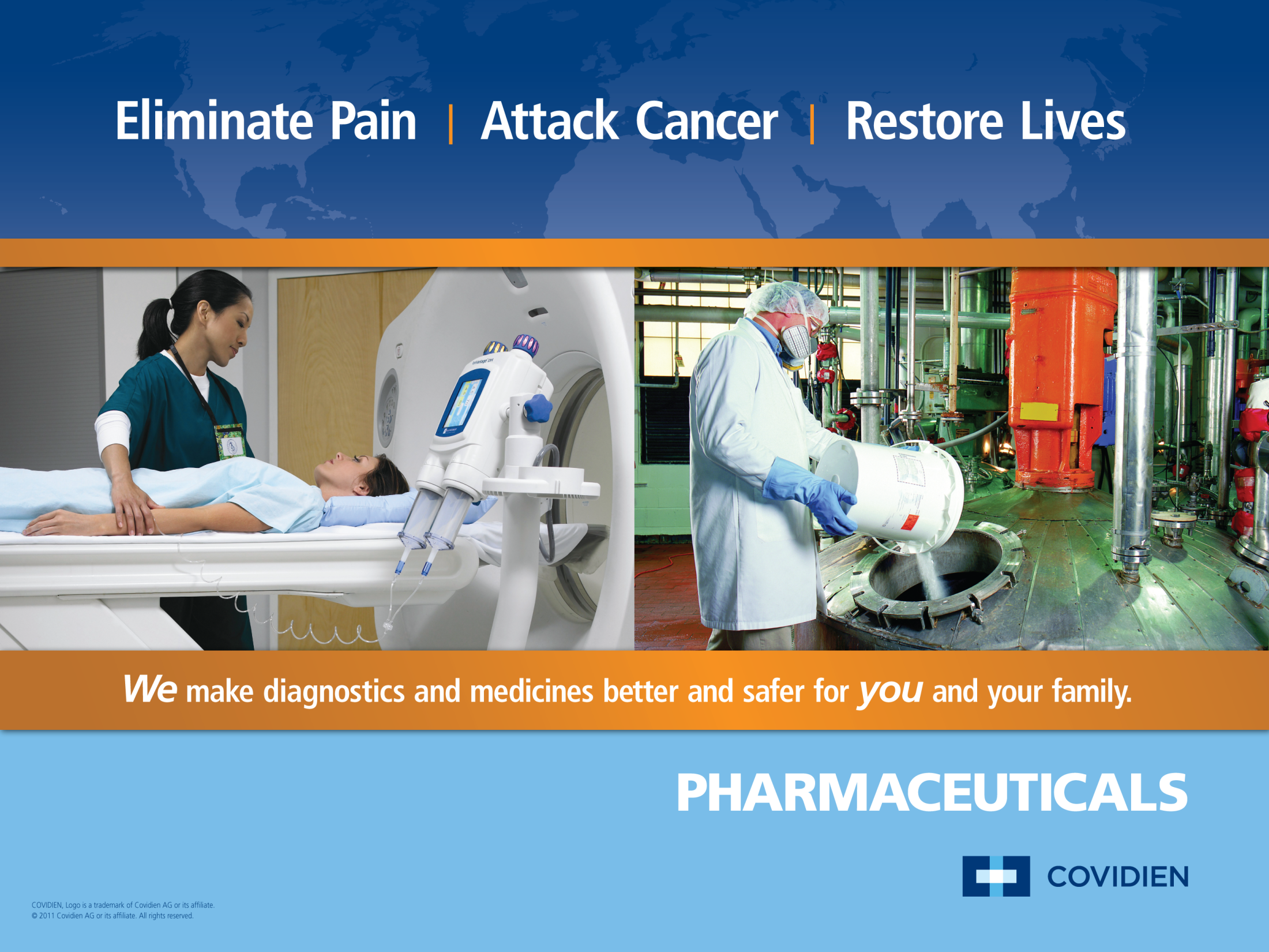 An advertisement for Pharmaceuticals Covidien a company that provides diagnostics and medicines better and safer for you and your family. The background of the image is a blue world map with the text "Eliminate Pain | Attack Cancer | Restore Lives" at the top. <br /><br />In the center there is a photo of a patient lying on a CT scan machine. The patient is wearing a white hospital gown and appears to be in pain. On the left side of the photo there are two medical professionals one wearing a green scrub suit and the other wearing a blue scrub suit. They are both looking at the patient and appear to be examining them closely.<br /><br />On the right side a man in a white lab coat is standing in front of a large machine with pipes and valves. He is holding a white bucket and is using it to clean the patient's body. The text at the bottom of the advertisement reads "We make diagnostics & medicines better & safer for your family."