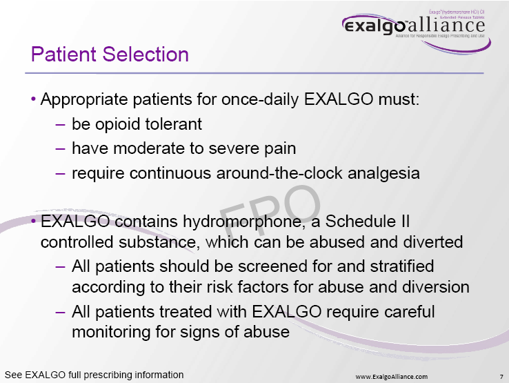 A slide from the Exalgo Alliance website. It is titled "Patient Selection" and has a title at the top that reads "Appropriate patients for once-daily EXALGO must: - be opioid tolerant - have moderate to severe pain - require continuous around-the-clock analgesia". Below the title there is a description of the patient selection which states that the patient contains hydromorphone a Schedule II controlled substance which can be abused and diverted. <br /><br />The slide also mentions that all patients should be screened for and stratified according to their risk factors for abuse and diversion. All patients treated with EXALGO require careful monitoring for signs of abuse.<br /><br />At the bottom of the slide there are two bullet points that explain the patient's full prescribing information.