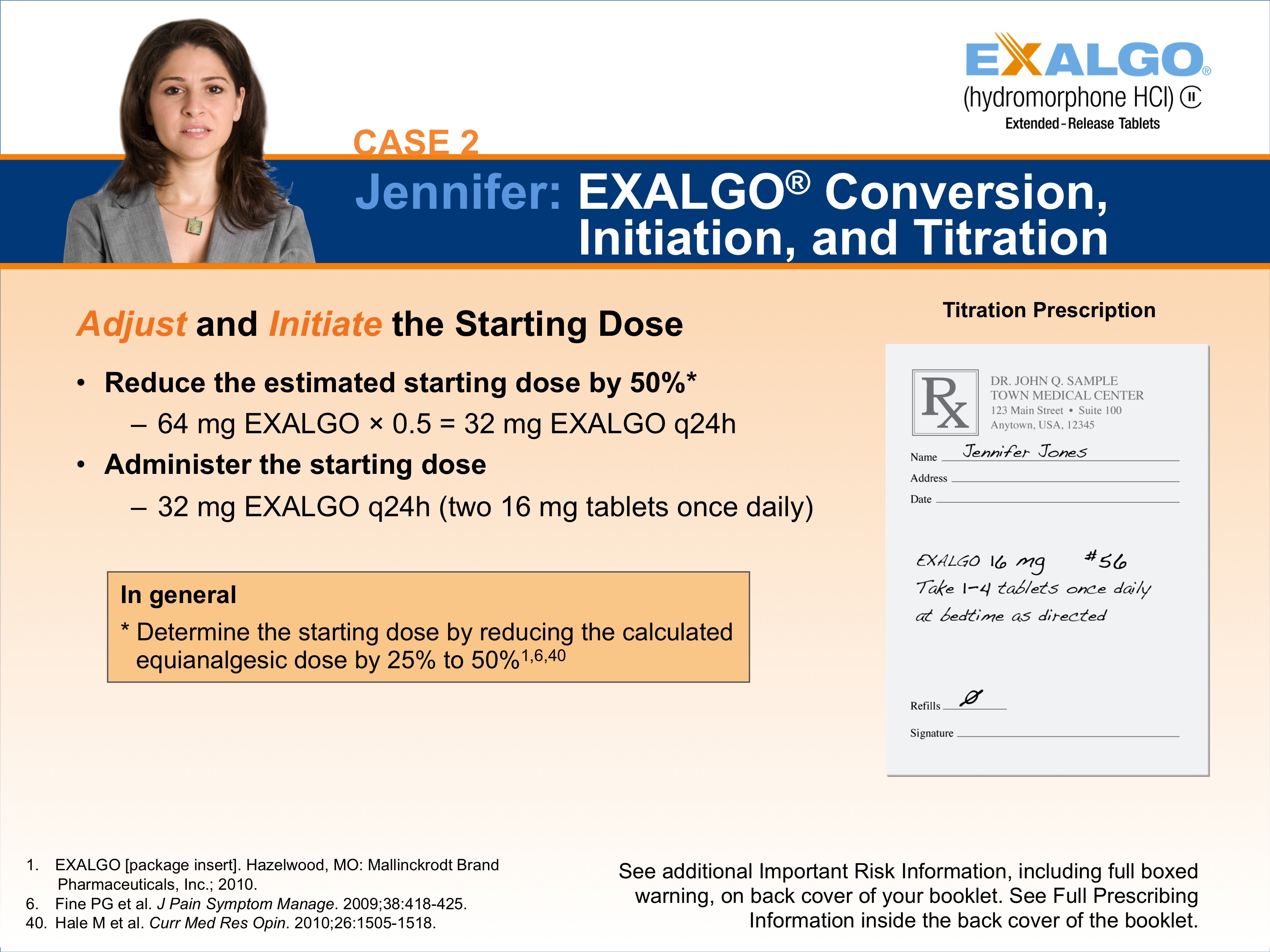 A screenshot of a presentation slide from the case 2 of Jennifer Exalgo Conversion Initiation and Titration. The slide has a blue background with white text. On the left side of the slide there is a photo of Jennifer a woman with long brown hair wearing a gray blazer and a white shirt. She is looking directly at the camera with a serious expression on her face. <br /><br />On the right side there are two bullet points. The first bullet point reads "Adjust and Initiate the Starting Dose" and the second bullet point says "Reduce the estimated starting dose by 50%". The bullet point states that Jennifer is administering the starting dose of 32 mg EXALGO q24h (two 16 mg tablets once daily).<br /><br />There is also a note on the slide that explains that in general she is determined to determine the starting dosage by reducing the calculated equivalent dose by 25% to 50%. The note also mentions that she has additional risk information including full-boxed information and that she can see additional information on the back cover of the booklet.