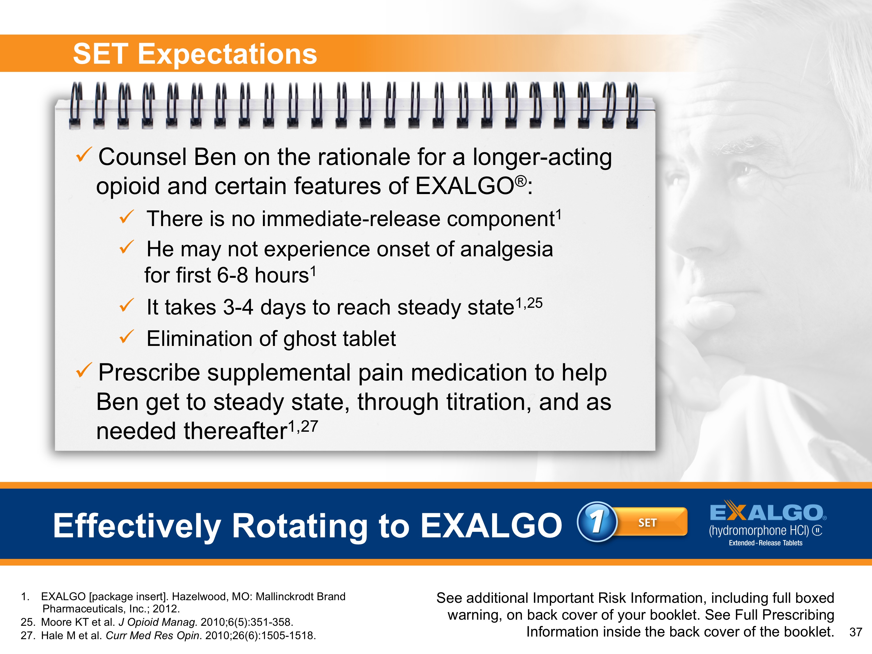 An advertisement for a set of expectations for a counselor Ben on the rationale for a longer-acting opioid and certain features of EXALGO. The advertisement is divided into two sections. On the left side of the image there is a spiral-bound notebook with a list of expectations written on it. The expectations are:<br /><br />- There is no immediate release component<br />- He may not experience onset of analgesia<br />- It takes 3-4 days to reach steady state 1.25<br />- Elimination of ghost tablet<br />- Prescribe supplemental pain medication to help Ben get to steady state through titration and as needed thereafter 1.27<br /><br />The image also includes a photo of a man with his hand on his chin looking off to the side with a thoughtful expression.<br /><br />At the bottom of the advertisement there are two buttons - "Effectively Rotating to Eagle" and "See additional important risk information including full-boxed warning on back cover of the booklet and full-screen information.