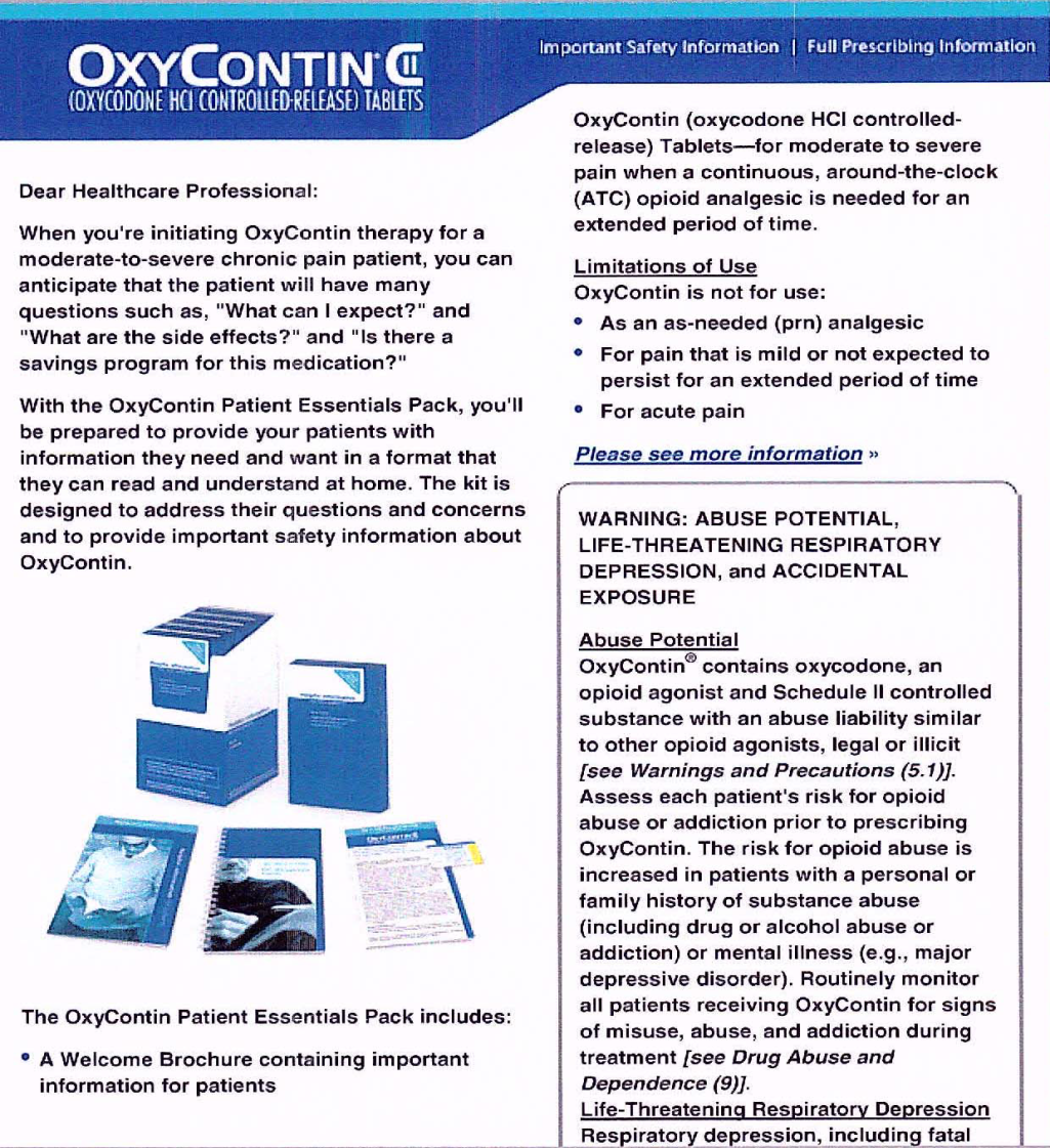 A form letter to a healthcare professional as part of the OxyContin Patient Essentials Pack. It is a blue and white brochure with the OxyContin logo on the top left corner. The brochure is divided into two sections. <br /><br />On the left side of the brochure it reads "Dear Healthcare Professional: When you're initiating OxyContin therapy for a moderate-to-severe chronic pain patient you can anticipate that the patient will have many questions such as "What can I expect?" and "What are the side effects?" and "Is there a savings program for this medication?" With the OxyContin patient essentials pack you'll be prepared to provide your patients with information they need and want in a format that they can read and understand at home. The kit is designed to address their questions and concerns and to provide important safety information about OxyContin." An image of the kit is pictured below the letter. <br /><br />At the bottom of the page there is one bullet point that explain the contents of the pack which includes a welcome brochure containing important information for patients. On the right side of the page there is information about limitations of use abuse potential life-threatening respiratory depression and accidental exposure. Overall the image is promoting the pack and its benefits.