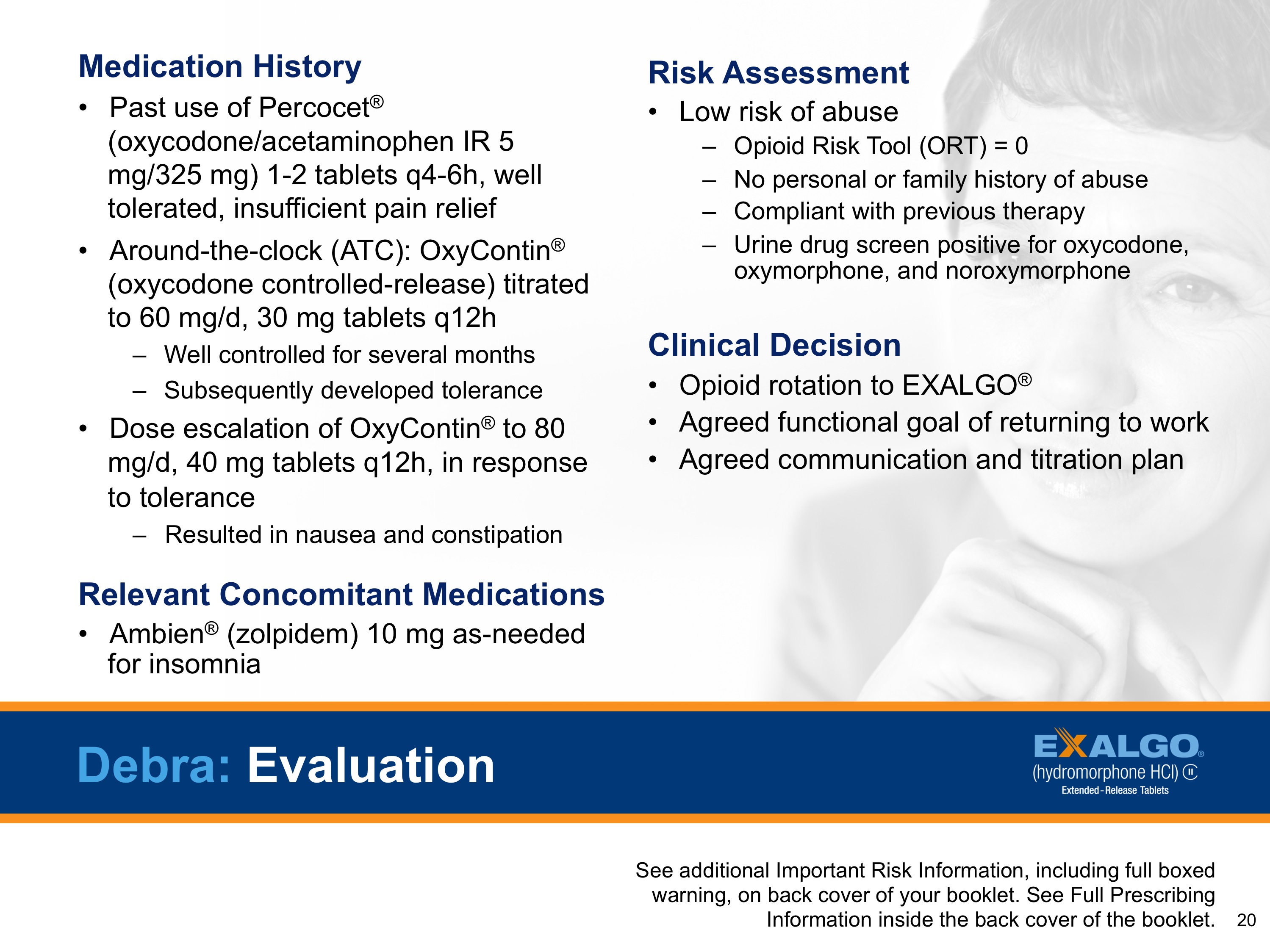 A slide from a presentation about medication history and risk assessment. It has a blue background and white text. On the right side of the slide there is a photo of a woman's face with her hand on her chin looking off to the side. The text on the slide reads "Medication History" and "Risk Assessment". Below the photo there are three bullet points that explain the different types of medications and their benefits.<br /><br />The first bullet point explains that the medication history is past use of Percocet® (Oxycodone/acetaminophen IR 5 mg/325 mg) and that it is used to treat pain relief. The second bullet point discusses the risks associated with the medication such as low risk of abuse no personal or family history of abuse. The third bullet point mentions that the treatment is a clinical decision and the fourth bullet point outlines the potential risks of the treatment. The slide also mentions that there are additional risk information included in the presentation including full-boxed information and a warning label that reads "See additional information on the back cover of the booklet."