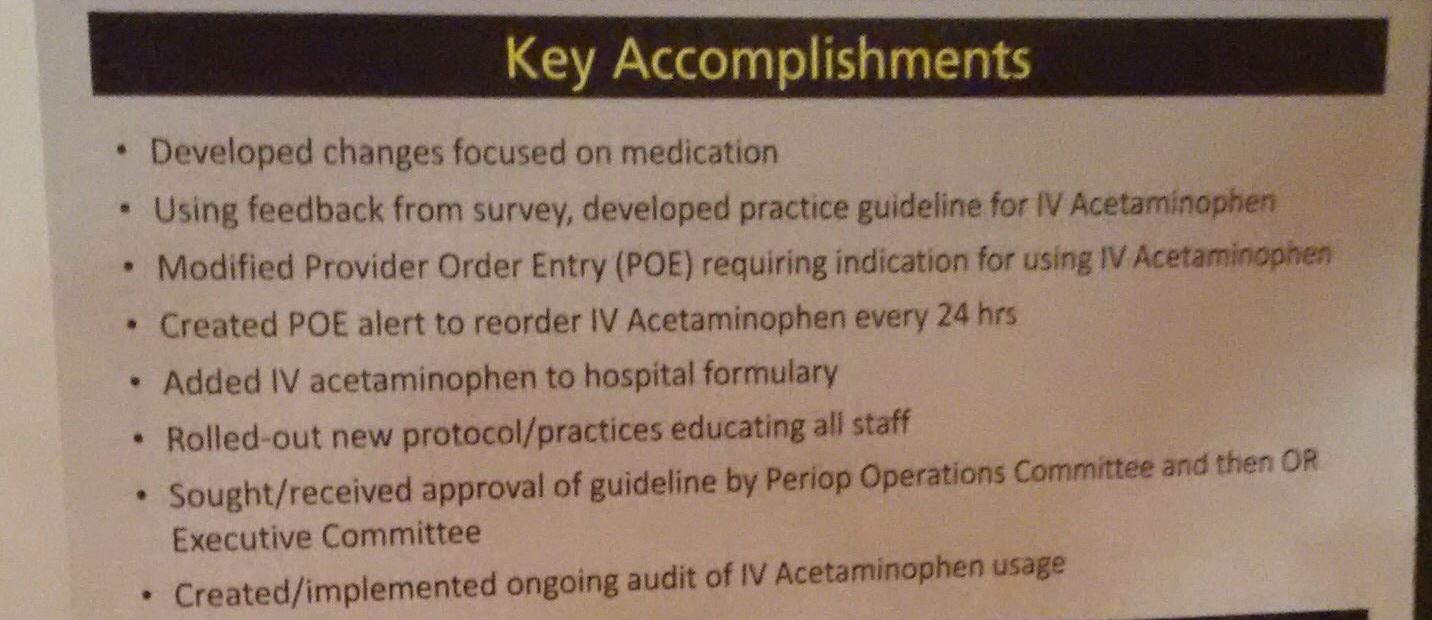 A slide from a presentation  about key accomplishments. It has a title "Key Accomplishments" at the top and a list of key accomplishments below it. The list includes:<br /><br />- Developed changes focused on medication<br />- Using feedback from survey developed practice guideline for IV Acetaminophen<br />- Modified Provider Order Entry (POE) requiring indication for using IV Acetaminophen.<br />- Created POE alert to reorder IV acetaminophen every 24 hours<br />- Added IV acetaminophen to hospital formulary<br />- Rolled-out new protocol/practices educating all staff<br />- Sought/received approval of guideline by Perip Operations Committee and then OR Executive Committee<br /><br />At the bottom of the slide there is a note that reads "Created/implemented ongoing audit of IV Acetaminophen usage".