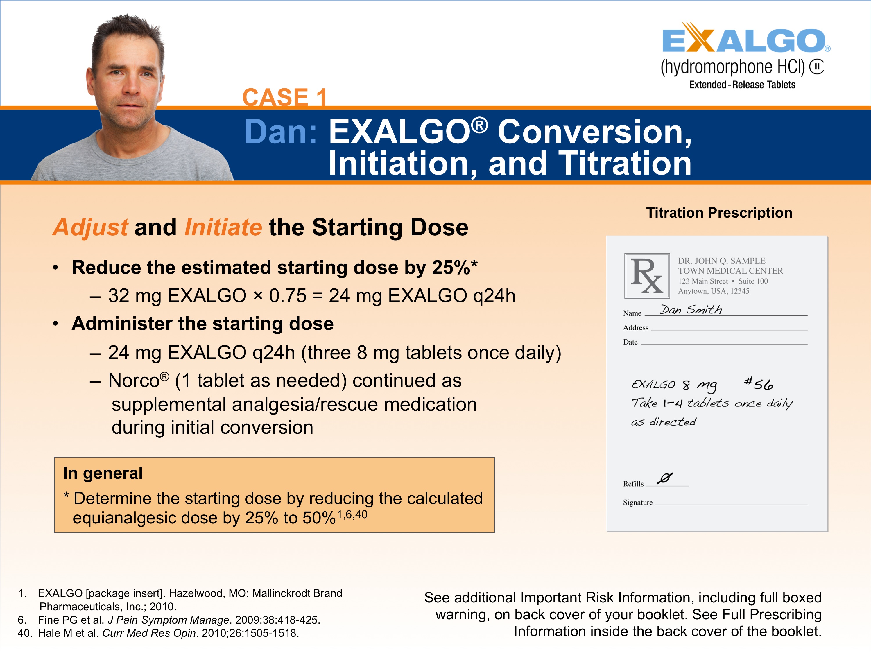 A slide from a presentation on Dan Exalgo Conversion Initiation and Titration. The slide has a blue background with white text. On the left side of the slide there is a photo of Dan a man with short dark hair and a beard wearing a gray t-shirt. He is looking directly at the camera with a serious expression on his face. <br /><br />On the right side there are two bullet points. The first bullet point is titled "Adjust and Initiate the Starting Dose" and it explains that Dan is adjusting the starting dose by 25% to reduce the estimated starting dose. The second bullet point reads "32 mg EXALGO 0.75 = 24 mg EXAALGO q24h". The third bullet point states that Dan has 24 mg EALGO Q24h (three 8 mg tablets once daily) and Norco (1 tablet as needed) continued as supplemental analgesic/rescue medication during initial conversion.<br /><br />At the bottom of the page there has a note that reads "In general: Determine the starting doses by reducing the calculated equivalent dose by 50% to 50%. See additional important risk information including full-boxed information on the back cover of the booklet."