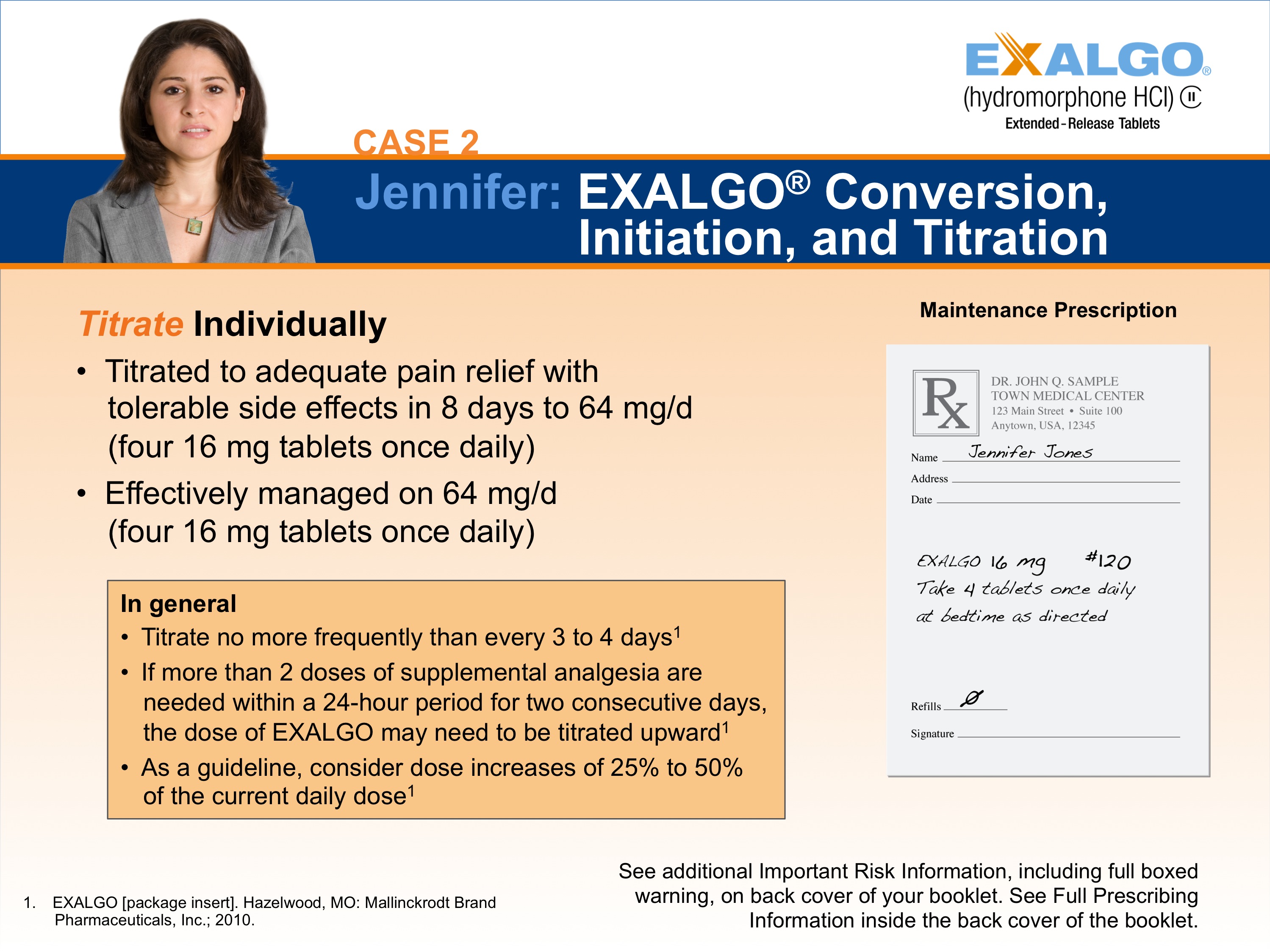 A slide from a presentation slide titled "Case 2: Jennifer: EXALGO Conversion Initiation and Titration". The slide has a blue background with white text. On the left side of the slide there is a photo of a woman with long brown hair and a serious expression on her face. She is wearing a gray blazer and is standing in front of a white background. <br /><br />On the right side there are two bullet points. The first bullet point is titled "Titrate Individually" and it states that the titrate is used to treat acute pain relief with tolerable side effects in 8 days to 64 mg/d. The second bullet point reads "Effectively managed on 64 mg /d (four 16 mg tablets once daily)". The third bullet point states that in general it is more frequently than every 3 to 4 days. If more than 2 doses of supplemental analgesia are needed within a 24-hour period for two consecutive days it may increase to 25% of the current daily dose.<br /><br />At the bottom right corner of the page there has a note that reads "See additional important risk information including full-boxed information on the back cover of the booklet."