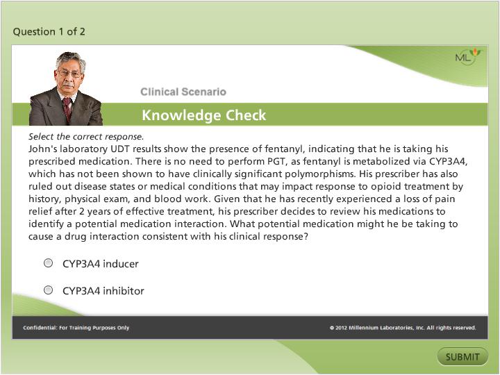 A screenshot of a clinical scenario knowledge check page. The page has a green background with a white header and footer. On the left side of the page there is a photo of a man in a suit and tie. He is looking directly at the camera with a serious expression on his face. Below the photo there are two bullet points that read "Question 1 of 2" and "Clinical Scenario Knowledge Check". <br /><br />The first bullet point reads "Select the correct response. John's laboratory UDT results show the presence of fentanyl indicating that he is taking his prescribed medication. There is no need to perform PGT as fentanyl is metabolized via CYP3A4 which has not been shown to have clinically significant polymorphisms. His prescription has also ruled out disease states or medical conditions that may impact response to opioid treatment by history physical exam and blood work. Given that he has recently experienced a loss of pain relief after 2 years of effective treatment. What potential medication might he be taking to cause a drug interaction consistent with his clinical response?"<br /><br />At the bottom right corner of the image there has a button that says "Submit".