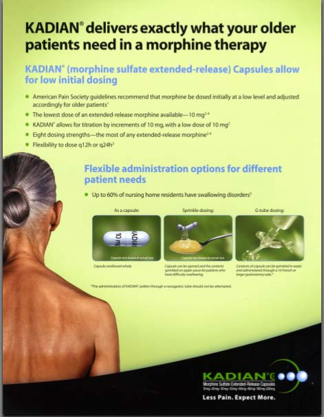 An advertisement for Kadian's morphine sulfate extended-release capsules. The background is a light green color and the text is in black. On the left side of the image there is a photo of an elderly person with their back to the camera. They are not wearing a shirt and has their hair pulled back in a bun. The main text on the image reads "KADIAN delivers exactly what your older patients need in a morphine therapy".<br /><br />The header for the first section reads: " "Morphine sulfate Extended-Release Capsules allow for low initial dosing" with five bullet points of explanatory text. The second header reads:  "Flexible administration options for different patient needs" and states that "Up to 60% of nursing home residents have swallowing disorders".<br /><br />There are three images at the bottom of the page representing how the medication can be delivered. The first image shows a white pill that reads "As a capsule". The second image shows an illustration of a pill being broken and having its contents being poured onto food in a spoon. The label reads "Sprinkle dosing". The third image shows medical tubing with the label "G-tube dosing."<br /><br />At the bottom right corner of the advertisement the Kadian logo and the words "Less Pain Expect More" are written in white text.