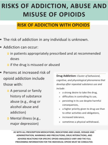 The image appears to be a poster. It is titled  "Risks of Addiction Abuse and Misuse of Opioids". Below the title there are a number of bullet points with additional information.<br /><br />The first bullet point explains the risks associated with addiction in any individual is unknown. The second bullet point explains that addiction can occur in patients appropriately prescribed and at recommended doses or if the drug is misused or abused. The third bullet point discusses persons at increased risk of opioid addition including those with a personal or family history of substance abuse (e.g. drug or alcohol abuse) and mental illness (e.g.. major depression). <br /><br />There is a text box on the right side of the page defining drug addition and its characteristics. <br /><br />At the bottom of the page there is a warning about the need to consult full prescribing information for all individual opioids.