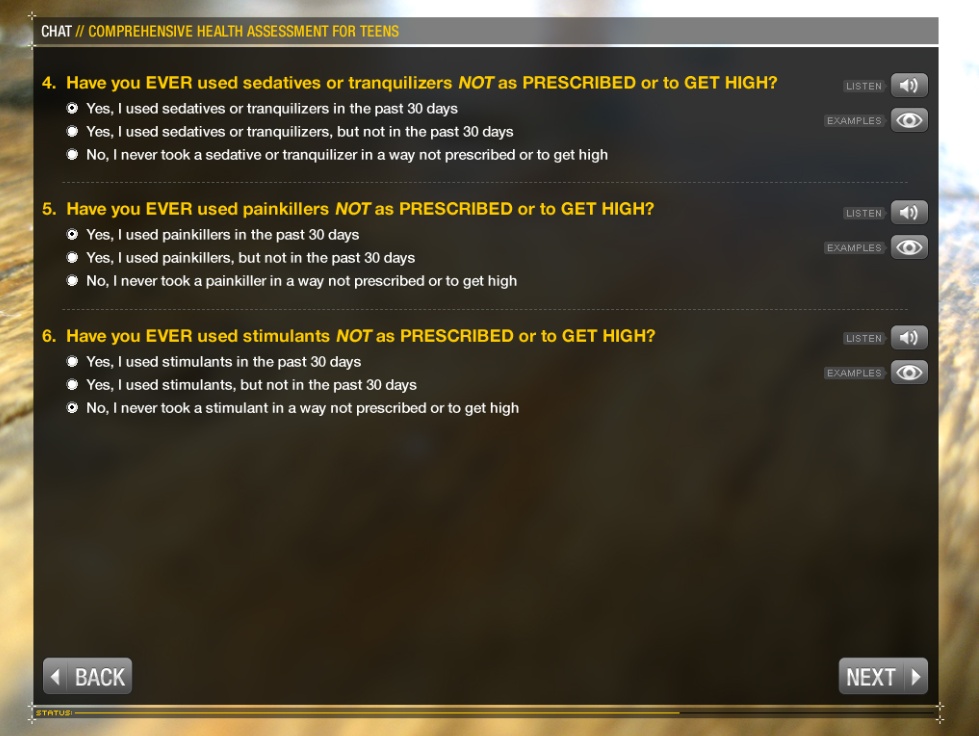 A screenshot of a chat window for a comprehensive health assessment for teens. The window has a black background with white and orange text. The title of the chat window is "CHAT: Comprehensive Health Assessment for Teens". Below the title there is a list of questions.<br /><br />The questions are:<br /><br />4. Have you ever used sedatives or tranquilizers not as PRESCRIBED or TO GET HIGH?<br />5. Have ever used painkillers NOT as prescribed or to-get high?<br />6. Have you have ever used stimulants but not as prescribed or to get high."<br /><br />The available answers for each of them are: yes in the past 30 days; yes not in the past 30 days; or no never.<br /><br />At the bottom of the window there are two buttons - "Back" and "Next".